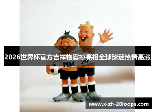 2026世界杯官方吉祥物震撼亮相全球球迷热情高涨
