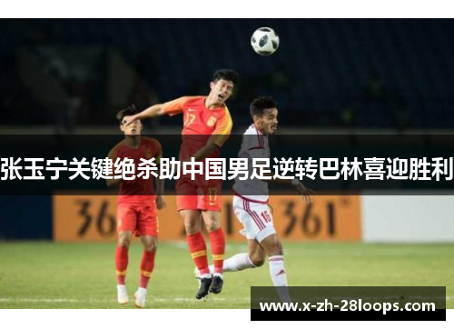 张玉宁关键绝杀助中国男足逆转巴林喜迎胜利