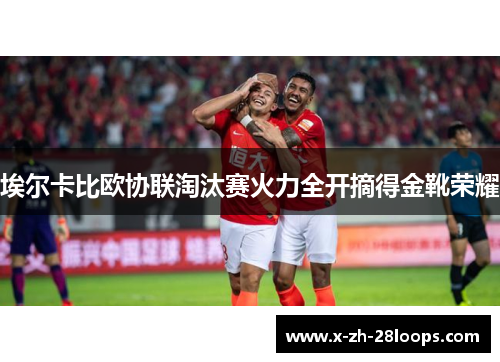 埃尔卡比欧协联淘汰赛火力全开摘得金靴荣耀